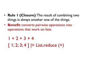 •Rule 1 (Closure): The result of combining two things is always another one of the things. 
•Benefit: converts pairwise operations into operations that work on lists. 
1 + 2 + 3 + 4 
[ 1; 2; 3; 4 ] |> List.reduce (+)  