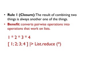 1 * 2 * 3 * 4 
[ 1; 2; 3; 4 ] |> List.reduce (*) 
•Rule 1 (Closure): The result of combining two things is always another one of the things. 
•Benefit: converts pairwise operations into operations that work on lists.  