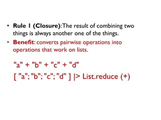 "a" + "b" + "c" + "d" 
[ "a"; "b"; "c"; "d" ] |> List.reduce (+) 
•Rule 1 (Closure): The result of combining two things is always another one of the things. 
•Benefit: converts pairwise operations into operations that work on lists.  