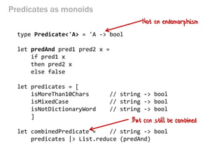 Predicates as monoids 
type Predicate<'A> = 'A -> bool 
let predAnd pred1 pred2 x = 
if pred1 x 
then pred2 x 
else false 
let predicates = [ 
isMoreThan10Chars // string -> bool 
isMixedCase // string -> bool 
isNotDictionaryWord // string -> bool 
] 
let combinedPredicate = // string -> bool 
predicates |> List.reduce (predAnd) 
Not an endomorphism 
But can still be combined  