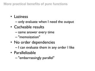 More practical benefits of pure functions 
•Laziness 
–only evaluate when I need the output 
•Cacheable results 
–same answer every time 
–"memoization" 
•No order dependencies 
–I can evaluate them in any order I like 
•Parallelizable 
–"embarrassingly parallel" 
 