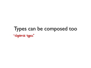 Types can be composed too 
“algebraic types"  
