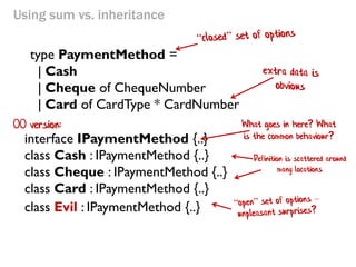 Using sum vs. inheritance 
interface IPaymentMethod {..} 
class Cash : IPaymentMethod {..} 
class Cheque : IPaymentMethod {..} 
class Card : IPaymentMethod {..} 
type PaymentMethod = 
| Cash 
| Cheque of ChequeNumber 
| Card of CardType * CardNumber 
class Evil : IPaymentMethod {..} 
Definition is scattered around many locations 
What goes in here? What is the common behaviour? 
OO version:  
