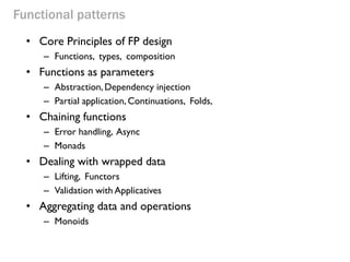 Functional patterns 
•Core Principles of FP design 
–Functions, types, composition 
•Functions as parameters 
–Abstraction, Dependency injection 
–Partial application, Continuations, Folds, 
•Chaining functions 
–Error handling, Async 
–Monads 
•Dealing with wrapped data 
–Lifting, Functors 
–Validation with Applicatives 
•Aggregating data and operations 
–Monoids  