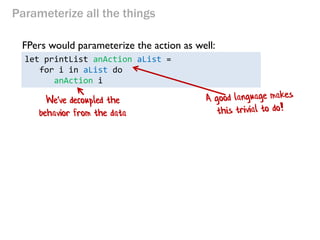 Parameterize all the things 
let printList anAction aList = 
for i in aList do 
anAction i 
FPers would parameterize the action as well: 
We've decoupled the behavior from the data  
