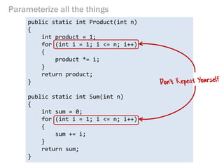 Parameterize all the things 
public static int Product(int n) 
{ 
int product = 1; 
for (int i = 1; i <= n; i++) 
{ 
product *= i; 
} 
return product; 
} 
public static int Sum(int n) 
{ 
int sum = 0; 
for (int i = 1; i <= n; i++) 
{ 
sum += i; 
} 
return sum; 
}  