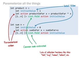 Parameterize all the things 
let product n = 
let initialValue = 1 
let action productSoFar x = productSoFar * x 
[1..n] |> List.fold action initialValue 
let sum n = 
let initialValue = 0 
let action sumSoFar x = sumSoFar+x 
[1..n] |> List.fold action initialValue 
Lots of collection functions like this: "fold", "map", "reduce", "collect", etc.  