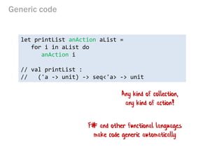 Generic code 
let printList anAction aList = 
for i in aList do 
anAction i 
// val printList : 
// ('a -> unit) -> seq<'a> -> unit 
Any kind of collection, any kind of action! 
F# and other functional languages make code generic automatically  
