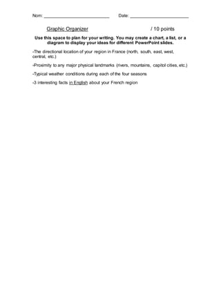 Nom: ___________________________ Date: ________________________
Graphic Organizer / 10 points
Use this space to plan for your writing. You may create a chart, a list, or a
diagram to display your ideas for different PowerPoint slides.
-The directional location of your region in France (north, south, east, west,
central, etc.)
-Proximity to any major physical landmarks (rivers, mountains, capitol cities, etc.)
-Typical weather conditions during each of the four seasons
-3 interesting facts in English about your French region
 