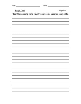 Nom: ___________________________ Date: ________________________
Rough Draft / 30 points
Use this space to write your French sentences for each slide.
_______________________________________________________
_______________________________________________________
_______________________________________________________
_______________________________________________________
_______________________________________________________
_______________________________________________________
_______________________________________________________
_______________________________________________________
_______________________________________________________
_______________________________________________________
_______________________________________________________
_______________________________________________________
_______________________________________________________
_______________________________________________________
_______________________________________________________
_______________________________________________________
_______________________________________________________
_______________________________________________________
_______________________________________________________
_______________________________________________________
_______________________________________________________
_______________________________________________________
_______________________________________________________
_______________________________________________________
 