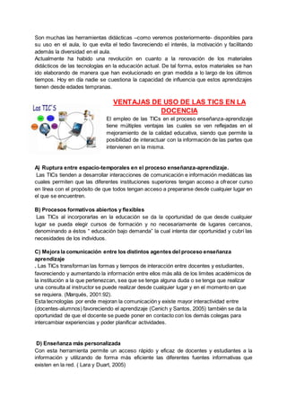 Son muchas las herramientas didácticas –como veremos posteriormente- disponibles para
su uso en el aula, lo que evita el tedio favoreciendo el interés, la motivación y facilitando
además la diversidad en el aula.
Actualmente ha habido una revolución en cuanto a la renovación de los materiales
didácticos de las tecnologías en la educación actual. De tal forma, estos materiales se han
ido elaborando de manera que han evolucionado en gran medida a lo largo de los últimos
tiempos. Hoy en día nadie se cuestiona la capacidad de influencia que estos aprendizajes
tienen desde edades tempranas.
VENTAJAS DE USO DE LAS TICS EN LA
DOCENCIA
El empleo de las TICs en el proceso enseñanza-aprendizaje
tiene múltiples ventajas las cuales se ven reflejadas en el
mejoramiento de la calidad educativa, siendo que permite la
posibilidad de interactuar con la información de las partes que
intervienen en la misma.
A) Ruptura entre espacio-temporales en el proceso enseñanza-aprendizaje.
Las TICs tienden a desarrollar interacciones de comunicación e información mediáticas las
cuales permiten que las diferentes instituciones superiores tengan acceso a ofrecer curso
en línea con el propósito de que todos tengan acceso a prepararse desde cualquier lugar en
el que se encuentren.
B) Procesos formativos abiertos y flexibles
Las TICs al incorporarlas en la educación se da la oportunidad de que desde cualquier
lugar se pueda elegir cursos de formación y no necesariamente de lugares cercanos,
denominando a éstos “ educación bajo demanda” la cual intenta dar oportunidad y cubrí las
necesidades de los individuos.
C) Mejora la comunicación entre los distintos agentes del proceso enseñanza
aprendizaje
. Las TICs transforman las formas y tiempos de interacción entre docentes y estudiantes,
favoreciendo y aumentando la información entre ellos más allá de los limites académicos de
la institución a la que pertenezcan, sea que se tenga alguna duda o se tenga que realizar
una consulta al instructor se puede realizar desde cualquier lugar y en el momento en que
se requiera. (Marqués, 2001:92).
Esta tecnologías por ende mejoran la comunicación y existe mayor interactividad entre
(docentes-alumnos) favoreciendo el aprendizaje (Cenich y Santos, 2005) también se da la
oportunidad de que el docente se puede poner en contacto con los demás colegas para
intercambiar experiencias y poder planificar actividades.
D) Enseñanza más personalizada
Con esta herramienta permite un acceso rápido y eficaz de docentes y estudiantes a la
información y utilizando de forma más eficiente las diferentes fuentes informativas que
existen en la red. ( Lara y Duart, 2005)
 