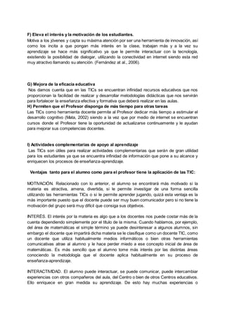 F) Eleva el interés y la motivación de los estudiantes.
Motiva a los jóvenes y capta su máxima atención por ser una herramienta de innovación, así
como los incita a que pongan más interés en la clase, trabajan más y a la vez su
aprendizaje se hace más significativo ya que le permite interactuar con la tecnología,
existiendo la posibilidad de dialogar, utilizando la conectividad en internet siendo esta red
muy atractivo llamando su atención. (Fernández at al., 2006).
G) Mejora de la eficacia educativa
Nos damos cuenta que en las TICs se encuentran infinidad recursos educativos que nos
proporcionan la facilidad de realizar y desarrollar metodologías didácticas que nos servirán
para fortalecer la enseñanza efectiva y formativa que deberá realizar en las aulas.
H) Permiten que el Profesor disponga de más tiempo para otras tareas
Las TICs como herramienta docente permite al Profesor dedicar más tiempo a estimular el
desarrollo cognitivo (Mata, 2002) siendo a la vez que por medio de internet se encuentran
cursos donde el Profesor tiene la oportunidad de actualizarse continuamente y le ayudan
para mejorar sus competencias docentes.
I) Actividades complementarias de apoyo al aprendizaje
Las TICs son útiles para realizar actividades complementarias que serán de gran utilidad
para los estudiantes ya que se encuentra infinidad de información que pone a su alcance y
enriquecen los procesos de enseñanza-aprendizaje.
Ventajas tanto para el alumno como para el profesor tiene la aplicación de las TIC:
MOTIVACIÓN. Relacionado con lo anterior, el alumno se encontrará más motivado si la
materia es atractiva, amena, divertida, si le permite investigar de una forma sencilla
utilizando las herramientas TICs o si le permite aprender jugando, quizá esta ventaja es la
más importante puesto que el docente puede ser muy buen comunicador pero si no tiene la
motivación del grupo será muy difícil que consiga sus objetivos.
INTERÉS. El interés por la materia es algo que a los docentes nos puede costar más de la
cuenta dependiendo simplemente por el título de la misma. Cuando hablamos, por ejemplo,
del área de matemáticas el simple término ya puede desinteresar a algunos alumnos, sin
embargo el docente que impartirá dicha materia se le clasifique como un docente TIC, como
un docente que utiliza habitualmente medios informáticos o bien otras herramientas
comunicativas atrae al alumno y le hace perder miedo a ese concepto inicial de área de
matemáticas. Es más sencillo que el alumno tome más interés por las distintas áreas
conociendo la metodología que el docente aplica habitualmente en su proceso de
enseñanza-aprendizaje.
INTERACTIVIDAD. El alumno puede interactuar, se puede comunicar, puede intercambiar
experiencias con otros compañeros del aula, del Centro o bien de otros Centros educativos.
Ello enriquece en gran medida su aprendizaje. De esto hay muchas experiencias o
 