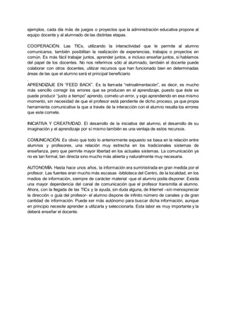 ejemplos, cada día más de juegos o proyectos que la administración educativa propone al
equipo docente y al alumnado de las distintas etapas.
COOPERACIÓN. Las TICs, utilizando la interactividad que le permite al alumno
comunicarse, también posibilitan la realización de experiencias, trabajos o proyectos en
común. Es más fácil trabajar juntos, aprender juntos, e incluso enseñar juntos, si hablamos
del papel de los docentes. No nos referimos sólo al alumnado, también el docente puede
colaborar con otros docentes, utilizar recursos que han funcionado bien en determinadas
áreas de las que el alumno será el principal beneficiario
.
APRENDIZAJE EN “FEED BACK”. Es la llamada “retroalimentación”, es decir, es mucho
más sencillo corregir los errores que se producen en el aprendizaje, puesto que éste se
puede producir “justo a tiempo” aprendo, cometo un error, y sigo aprendiendo en ese mismo
momento, sin necesidad de que el profesor está pendiente de dicho proceso, ya que propia
herramienta comunicativa la que a través de la interacción con el alumno resalta los errores
que este comete.
INICIATIVA Y CREATIVIDAD. El desarrollo de la iniciativa del alumno, el desarrollo de su
imaginación y el aprendizaje por sí mismo también es una ventaja de estos recursos.
COMUNICACIÓN. Es obvio que todo lo anteriormente expuesto se basa en la relación entre
alumnos y profesores, una relación muy estrecha en los tradicionales sistemas de
enseñanza, pero que permite mayor libertad en los actuales sistemas. La comunicación ya
no es tan formal, tan directa sino mucho más abierta y naturalmente muy necesaria.
AUTONOMÍA. Hasta hace unos años, la información era suministrada en gran medida por el
profesor. Las fuentes eran mucho más escasas -biblioteca del Centro, de la localidad, en los
medios de información, siempre de carácter material -que el alumno podía disponer. Existía
una mayor dependencia del canal de comunicación que el profesor transmitía al alumno.
Ahora, con la llegada de las TICs y la ayuda, sin duda alguna, de Internet –sin menospreciar
la dirección o guía del profesor- el alumno dispone de infinito número de canales y de gran
cantidad de información. Puede ser más autónomo para buscar dicha información, aunque
en principio necesite aprender a utilizarla y seleccionarla. Esta labor es muy importante y la
deberá enseñar el docente.
 