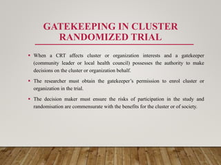 GATEKEEPING IN CLUSTER
RANDOMIZED TRIAL
 When a CRT affects cluster or organization interests and a gatekeeper
(community leader or local health council) possesses the authority to make
decisions on the cluster or organization behalf.
 The researcher must obtain the gatekeeper’s permission to enrol cluster or
organization in the trial.
 The decision maker must ensure the risks of participation in the study and
randomisation are commensurate with the benefits for the cluster or of society.
 