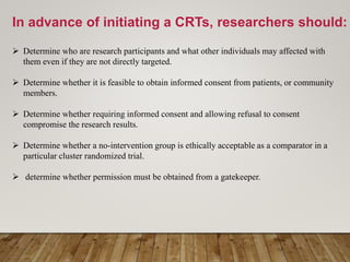 In advance of initiating a CRTs, researchers should:
 Determine who are research participants and what other individuals may affected with
them even if they are not directly targeted.
 Determine whether it is feasible to obtain informed consent from patients, or community
members.
 Determine whether requiring informed consent and allowing refusal to consent
compromise the research results.
 Determine whether a no-intervention group is ethically acceptable as a comparator in a
particular cluster randomized trial.
 determine whether permission must be obtained from a gatekeeper.
 