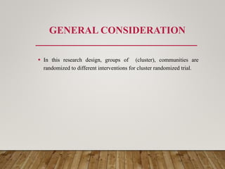 GENERAL CONSIDERATION
 In this research design, groups of (cluster), communities are
randomized to different interventions for cluster randomized trial.
 