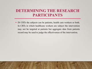 DETERMINING THE RESEARCH
PARTICIPANTS
 IN CRTs the subjects can be patients, health care workers or both.
In CRTs in which healthcare workers are subject the intervention
may not be targeted at patients but aggregate data from patients
record may be used to judge the effectiveness of the intervention.
 