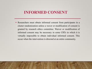 INFORMED CONSENT
 Researchers must obtain informed consent from participants in a
cluster randomization unless a waver or modification of consent is
granted by research ethics committee. Waiver or modification of
informed consent may be necessary in some CRTs in which it is
virtually impossible to obtain individual informed consent. This
occur when the intervention is directed at an entire community.
 