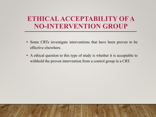 ETHICALACCEPTABILITY OF A
NO-INTERVENTION GROUP
 Some CRTs investigate interventions that have been proven to be
effective elsewhere.
 A ethical question to this type of study is whether it is acceptable to
withhold the proven intervention from a control group in a CRT.
 