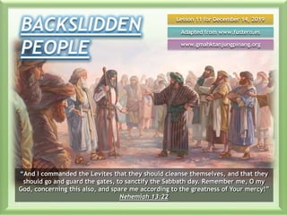 Lesson 11 for December 14, 2019
Adapted from www.fustero.es
www.gmahktanjungpinang.org
“And I commanded the Levites that they should cleanse themselves, and that they
should go and guard the gates, to sanctify the Sabbath day. Remember me, O my
God, concerning this also, and spare me according to the greatness of Your mercy!”
Nehemiah 13:22
 