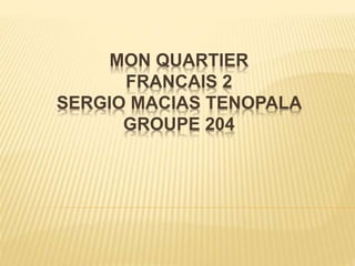 MON QUARTIER
FRANCAIS 2
SERGIO MACIAS TENOPALA
GROUPE 204
 
