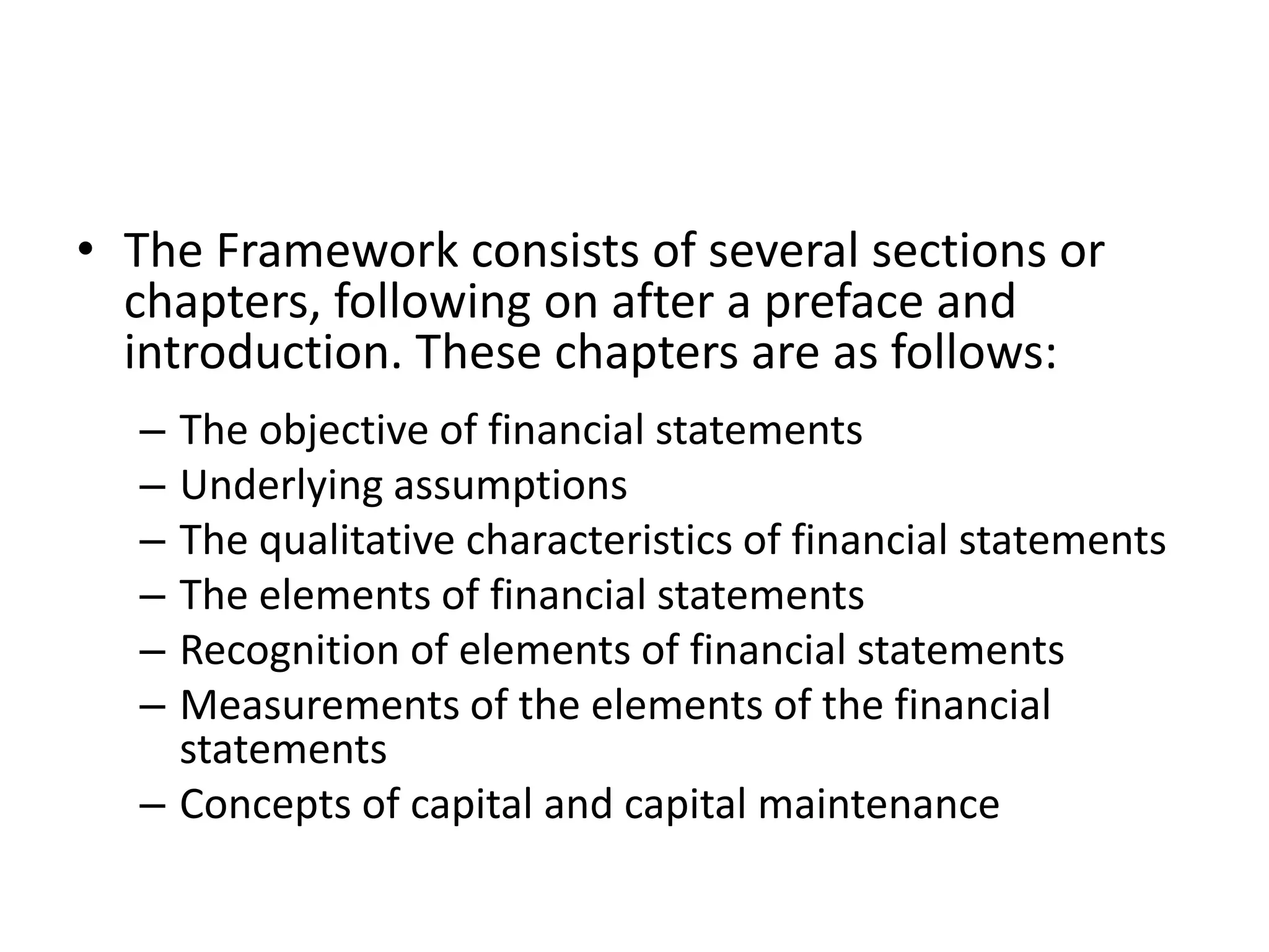 • The Framework consists of several sections or 
chapters, following on after a preface and 
introduction. These chapters are as follows: 
– The objective of financial statements 
– Underlying assumptions 
– The qualitative characteristics of financial statements 
– The elements of financial statements 
– Recognition of elements of financial statements 
– Measurements of the elements of the financial 
statements 
– Concepts of capital and capital maintenance 
 