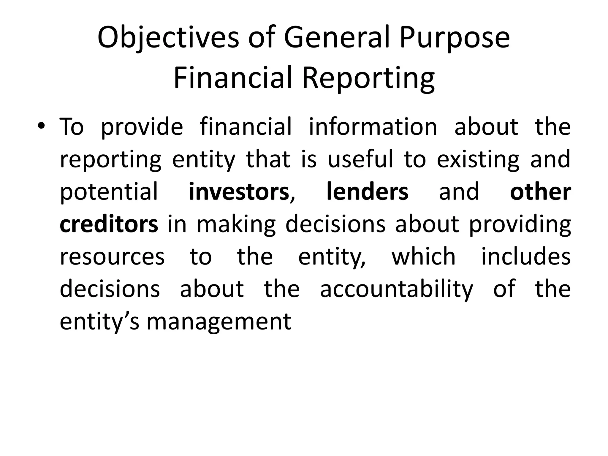 Objectives of General Purpose 
Financial Reporting 
• To provide financial information about the 
reporting entity that is useful to existing and 
potential investors, lenders and other 
creditors in making decisions about providing 
resources to the entity, which includes 
decisions about the accountability of the 
entity’s management 
 
