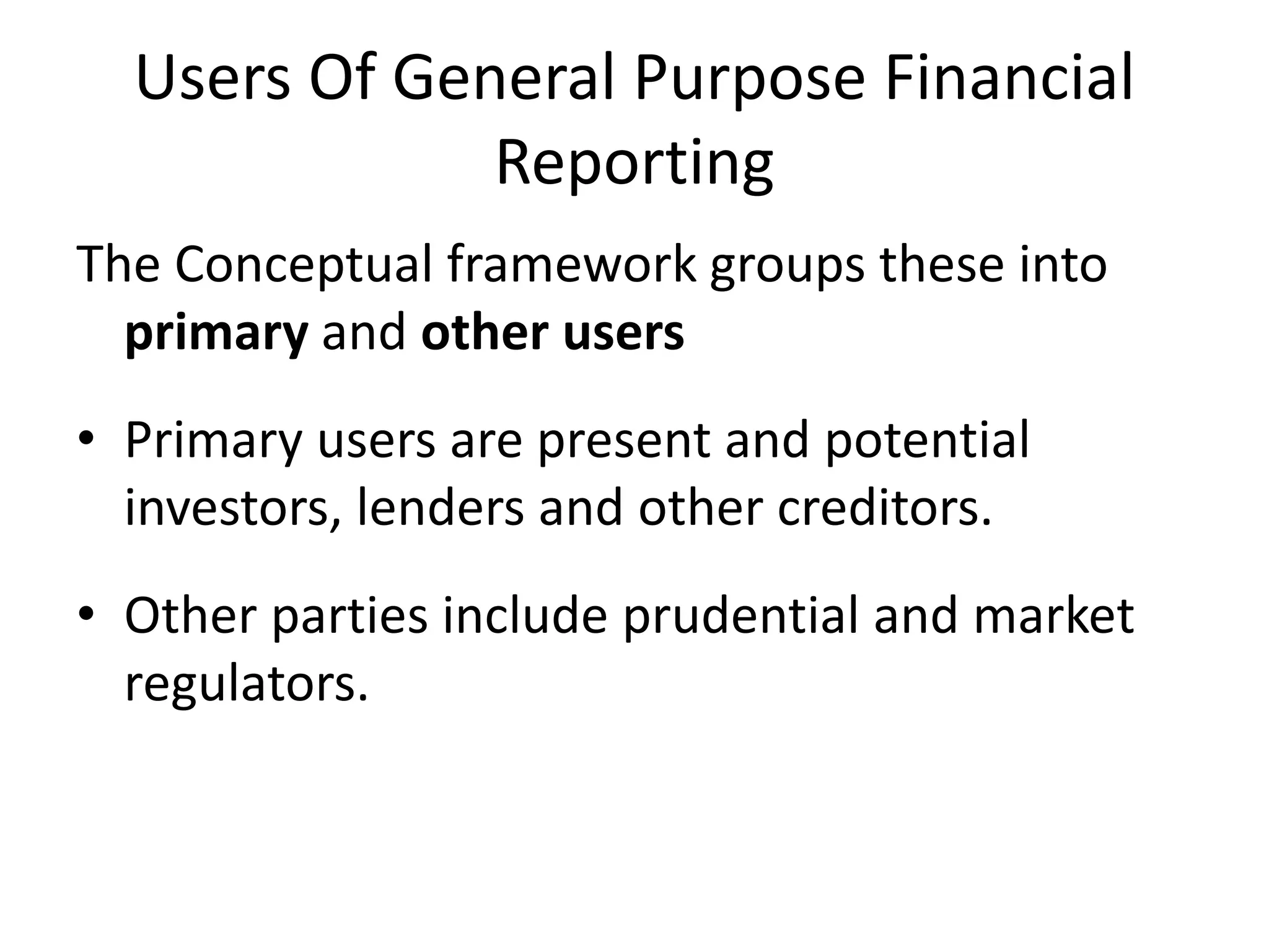 Users Of General Purpose Financial 
Reporting 
The Conceptual framework groups these into 
primary and other users 
• Primary users are present and potential 
investors, lenders and other creditors. 
• Other parties include prudential and market 
regulators. 
 