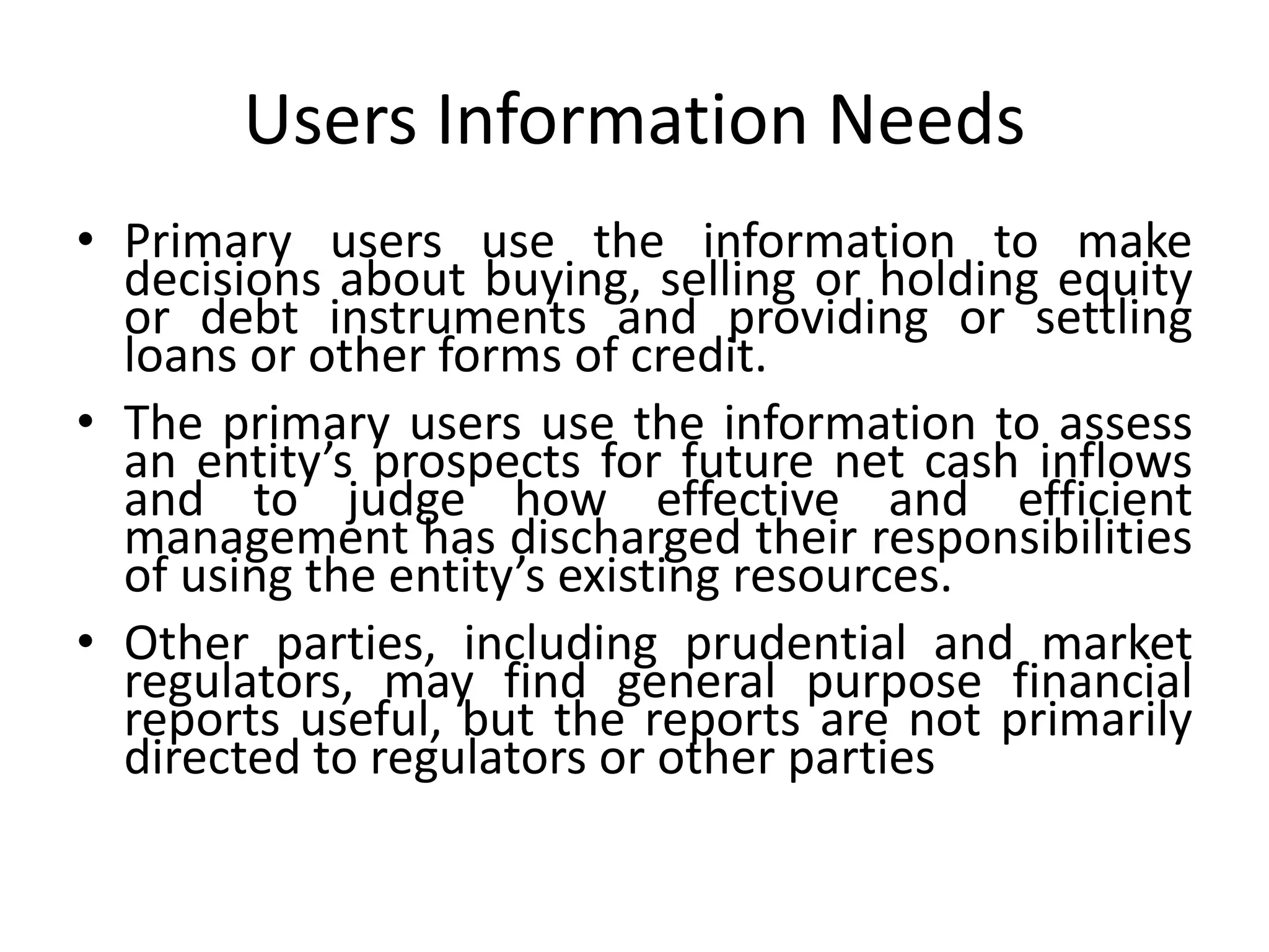 Users Information Needs 
• Primary users use the information to make 
decisions about buying, selling or holding equity 
or debt instruments and providing or settling 
loans or other forms of credit. 
• The primary users use the information to assess 
an entity’s prospects for future net cash inflows 
and to judge how effective and efficient 
management has discharged their responsibilities 
of using the entity’s existing resources. 
• Other parties, including prudential and market 
regulators, may find general purpose financial 
reports useful, but the reports are not primarily 
directed to regulators or other parties 
 