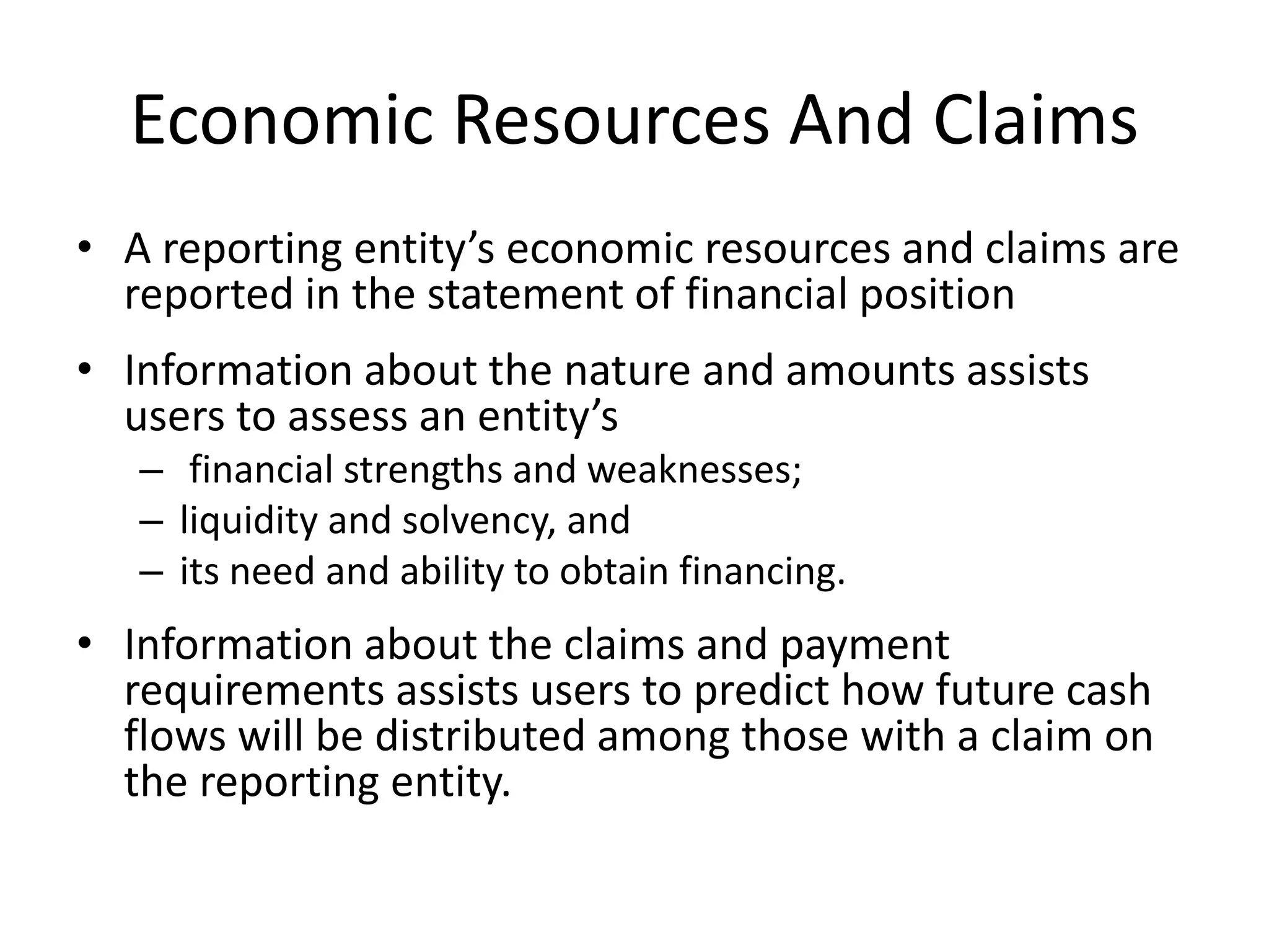 Economic Resources And Claims 
• A reporting entity’s economic resources and claims are 
reported in the statement of financial position 
• Information about the nature and amounts assists 
users to assess an entity’s 
– financial strengths and weaknesses; 
– liquidity and solvency, and 
– its need and ability to obtain financing. 
• Information about the claims and payment 
requirements assists users to predict how future cash 
flows will be distributed among those with a claim on 
the reporting entity. 
 