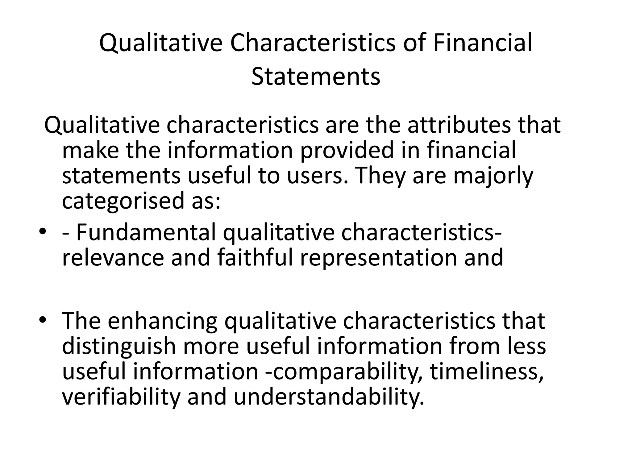 Qualitative Characteristics of Financial 
Statements 
Qualitative characteristics are the attributes that 
make the information provided in financial 
statements useful to users. They are majorly 
categorised as: 
• - Fundamental qualitative characteristics-relevance 
and faithful representation and 
• The enhancing qualitative characteristics that 
distinguish more useful information from less 
useful information -comparability, timeliness, 
verifiability and understandability. 
 