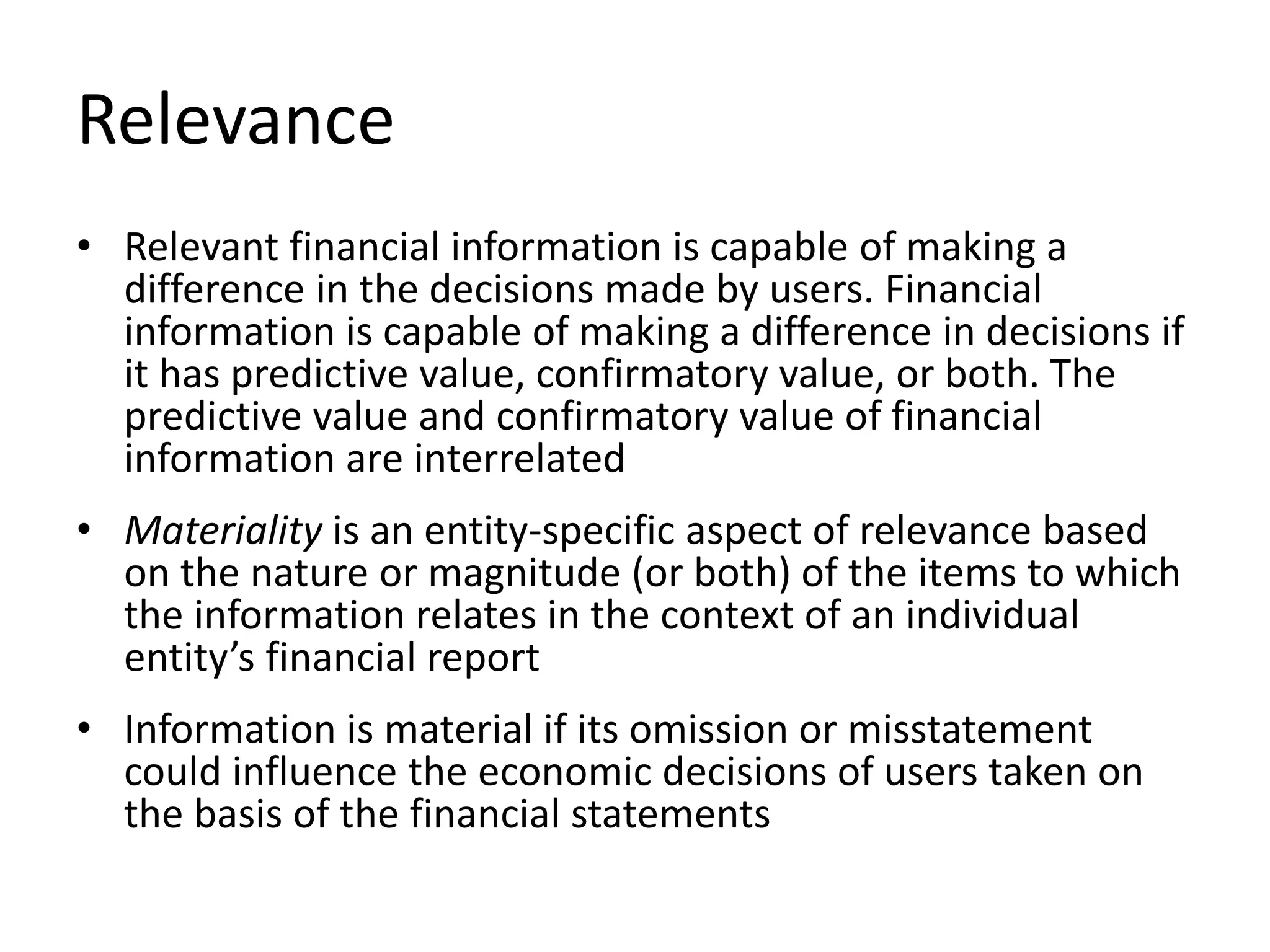 Relevance 
• Relevant financial information is capable of making a 
difference in the decisions made by users. Financial 
information is capable of making a difference in decisions if 
it has predictive value, confirmatory value, or both. The 
predictive value and confirmatory value of financial 
information are interrelated 
• Materiality is an entity-specific aspect of relevance based 
on the nature or magnitude (or both) of the items to which 
the information relates in the context of an individual 
entity’s financial report 
• Information is material if its omission or misstatement 
could influence the economic decisions of users taken on 
the basis of the financial statements 
 