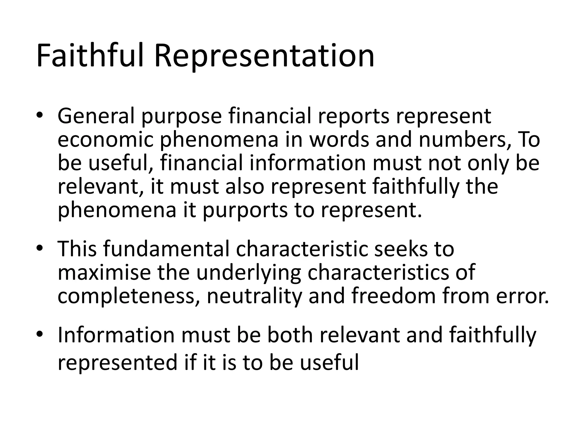 Faithful Representation 
• General purpose financial reports represent 
economic phenomena in words and numbers, To 
be useful, financial information must not only be 
relevant, it must also represent faithfully the 
phenomena it purports to represent. 
• This fundamental characteristic seeks to 
maximise the underlying characteristics of 
completeness, neutrality and freedom from error. 
• Information must be both relevant and faithfully 
represented if it is to be useful 
 