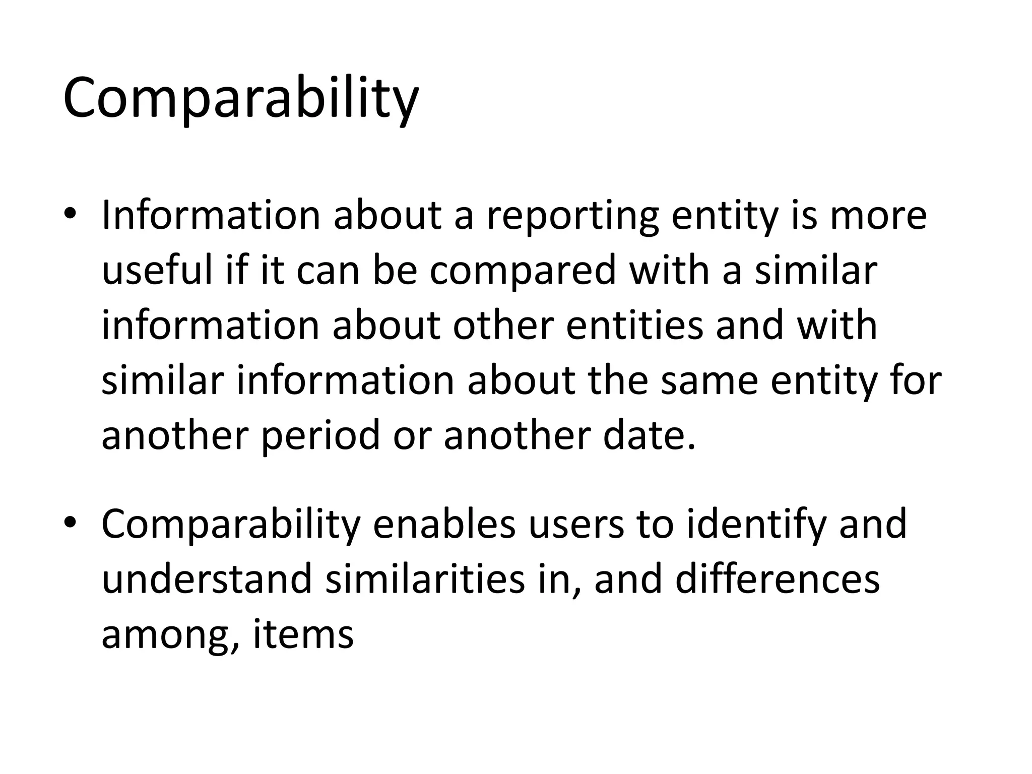 Comparability 
• Information about a reporting entity is more 
useful if it can be compared with a similar 
information about other entities and with 
similar information about the same entity for 
another period or another date. 
• Comparability enables users to identify and 
understand similarities in, and differences 
among, items 
 