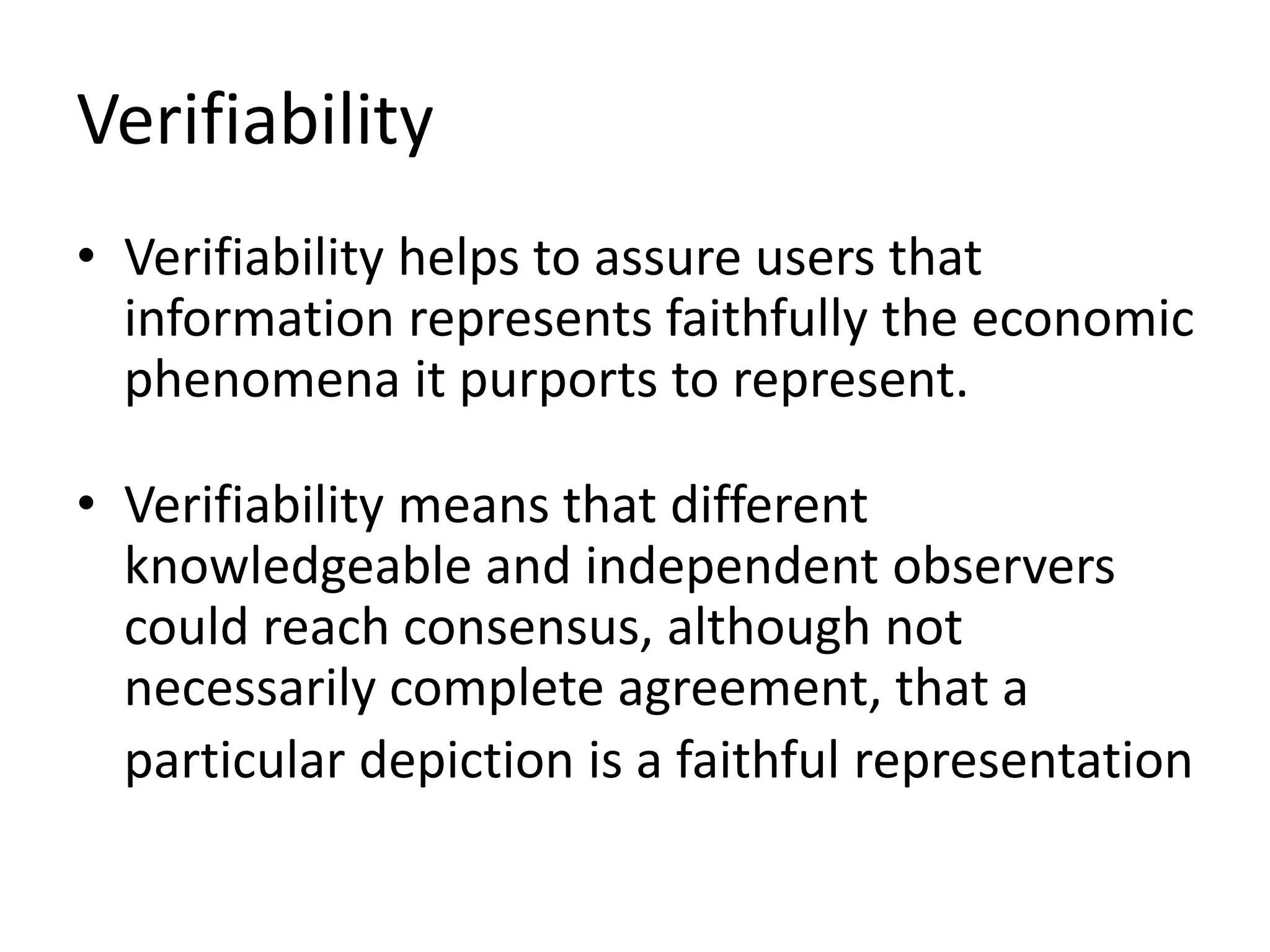 Verifiability 
• Verifiability helps to assure users that 
information represents faithfully the economic 
phenomena it purports to represent. 
• Verifiability means that different 
knowledgeable and independent observers 
could reach consensus, although not 
necessarily complete agreement, that a 
particular depiction is a faithful representation 
 