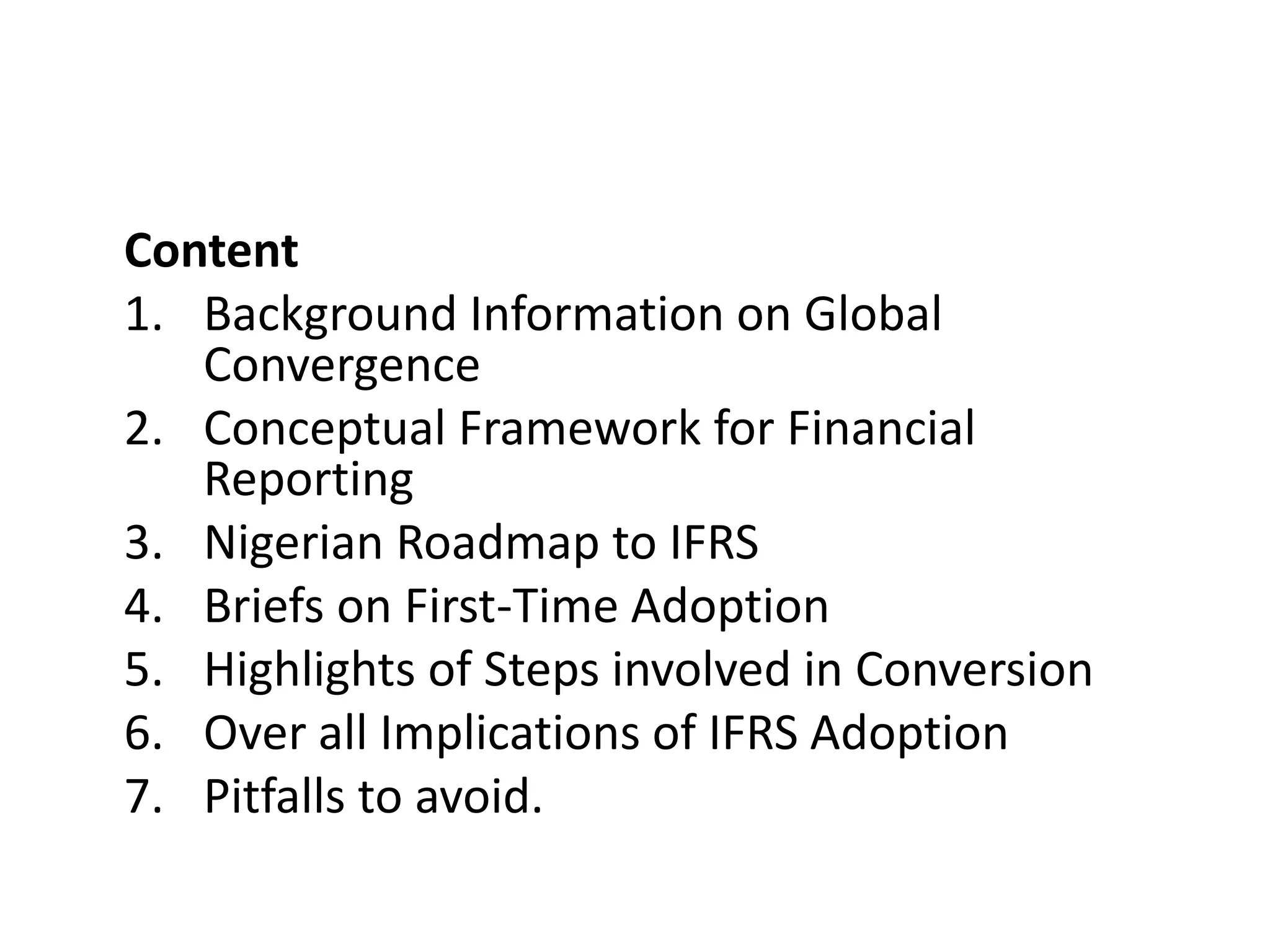 Content 
1. Background Information on Global 
Convergence 
2. Conceptual Framework for Financial 
Reporting 
3. Nigerian Roadmap to IFRS 
4. Briefs on First-Time Adoption 
5. Highlights of Steps involved in Conversion 
6. Over all Implications of IFRS Adoption 
7. Pitfalls to avoid. 
 
