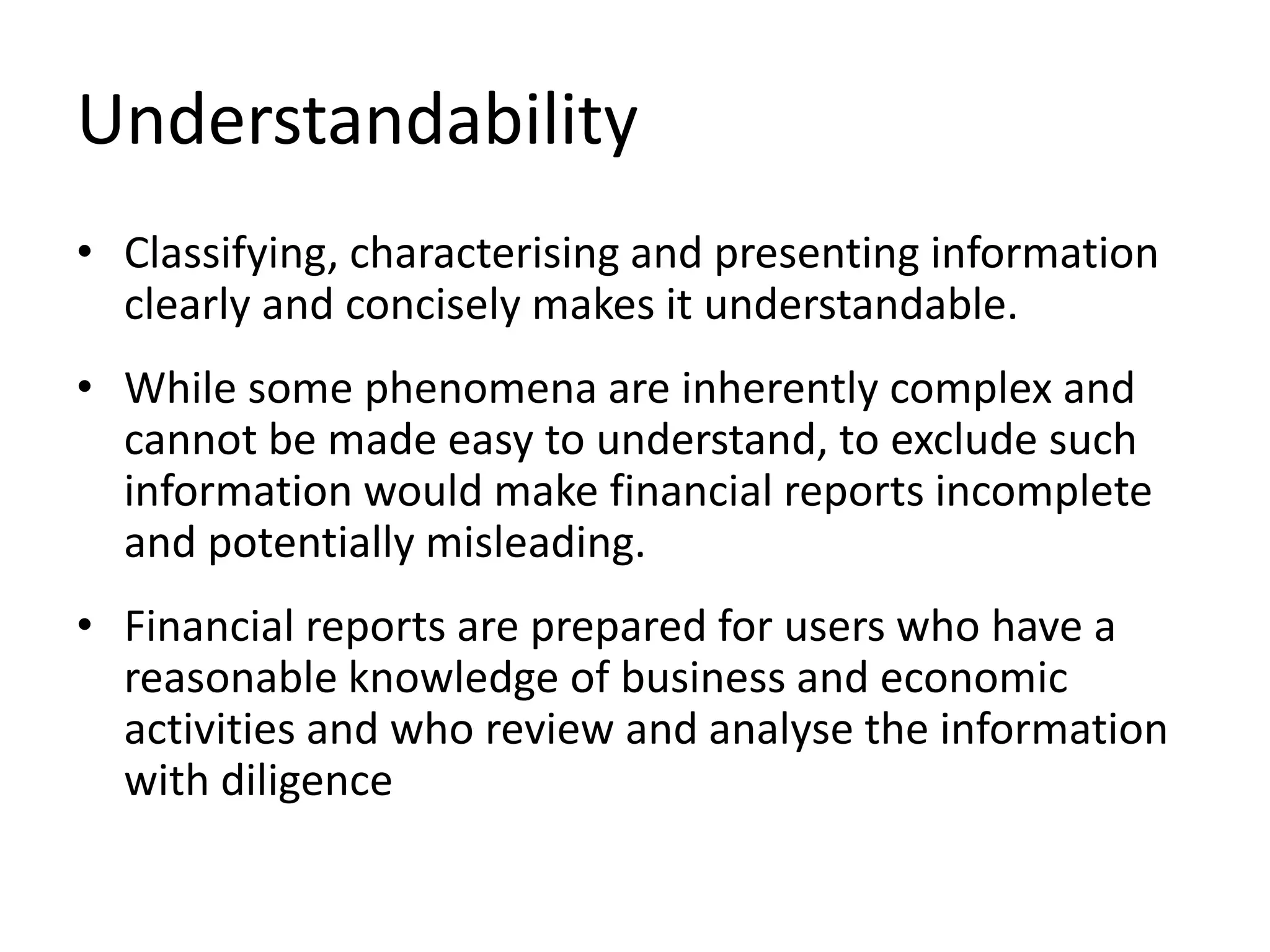 Understandability 
• Classifying, characterising and presenting information 
clearly and concisely makes it understandable. 
• While some phenomena are inherently complex and 
cannot be made easy to understand, to exclude such 
information would make financial reports incomplete 
and potentially misleading. 
• Financial reports are prepared for users who have a 
reasonable knowledge of business and economic 
activities and who review and analyse the information 
with diligence 
 