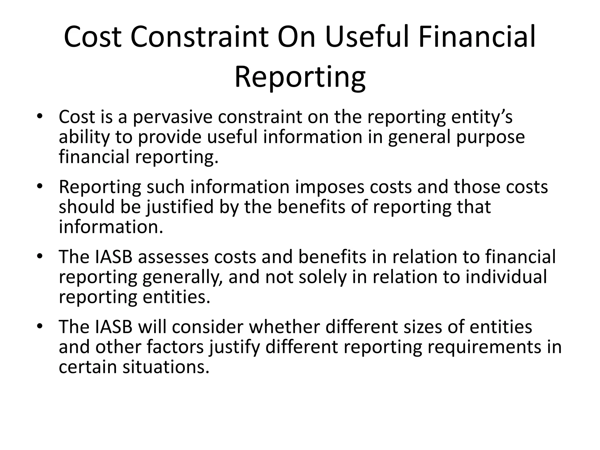 Cost Constraint On Useful Financial 
Reporting 
• Cost is a pervasive constraint on the reporting entity’s 
ability to provide useful information in general purpose 
financial reporting. 
• Reporting such information imposes costs and those costs 
should be justified by the benefits of reporting that 
information. 
• The IASB assesses costs and benefits in relation to financial 
reporting generally, and not solely in relation to individual 
reporting entities. 
• The IASB will consider whether different sizes of entities 
and other factors justify different reporting requirements in 
certain situations. 
 