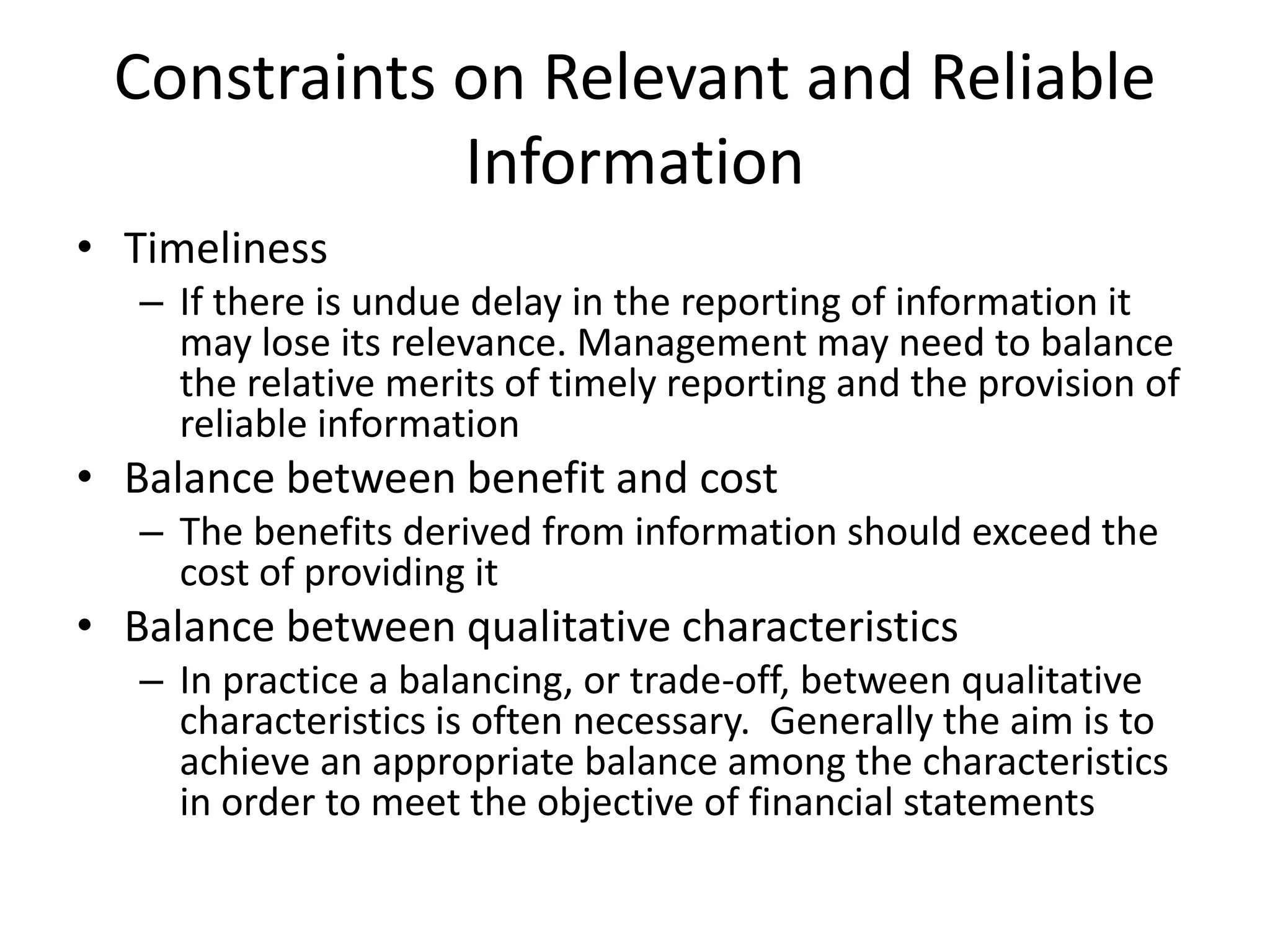Constraints on Relevant and Reliable 
Information 
• Timeliness 
– If there is undue delay in the reporting of information it 
may lose its relevance. Management may need to balance 
the relative merits of timely reporting and the provision of 
reliable information 
• Balance between benefit and cost 
– The benefits derived from information should exceed the 
cost of providing it 
• Balance between qualitative characteristics 
– In practice a balancing, or trade-off, between qualitative 
characteristics is often necessary. Generally the aim is to 
achieve an appropriate balance among the characteristics 
in order to meet the objective of financial statements 
 