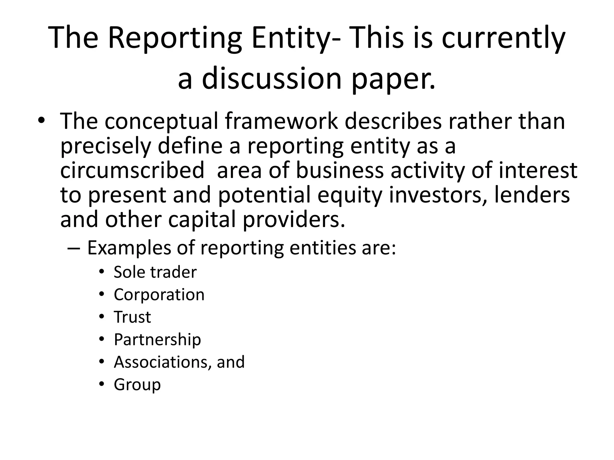 The Reporting Entity- This is currently 
a discussion paper. 
• The conceptual framework describes rather than 
precisely define a reporting entity as a 
circumscribed area of business activity of interest 
to present and potential equity investors, lenders 
and other capital providers. 
– Examples of reporting entities are: 
• Sole trader 
• Corporation 
• Trust 
• Partnership 
• Associations, and 
• Group 
 
