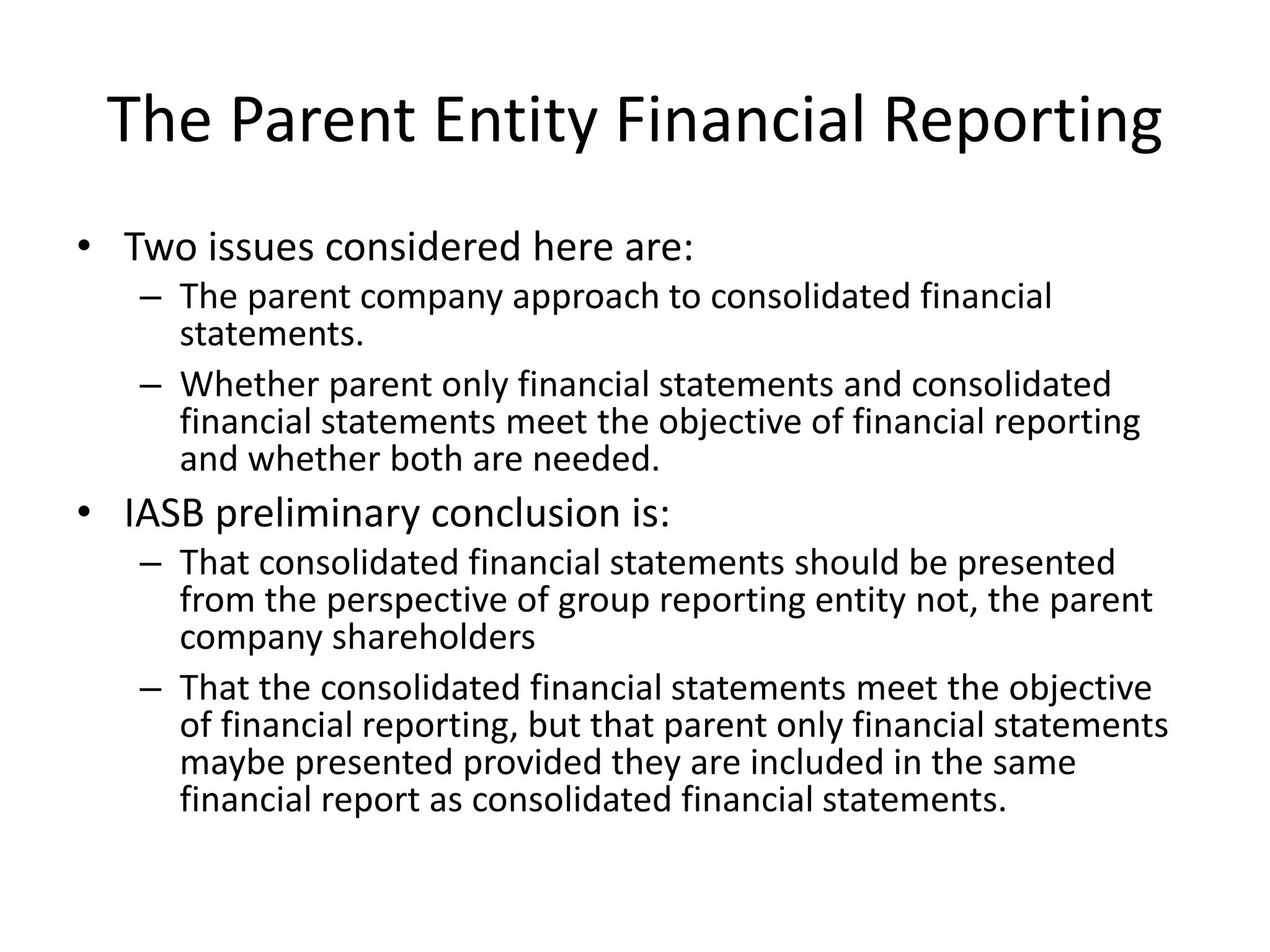 The Parent Entity Financial Reporting 
• Two issues considered here are: 
– The parent company approach to consolidated financial 
statements. 
– Whether parent only financial statements and consolidated 
financial statements meet the objective of financial reporting 
and whether both are needed. 
• IASB preliminary conclusion is: 
– That consolidated financial statements should be presented 
from the perspective of group reporting entity not, the parent 
company shareholders 
– That the consolidated financial statements meet the objective 
of financial reporting, but that parent only financial statements 
maybe presented provided they are included in the same 
financial report as consolidated financial statements. 
 