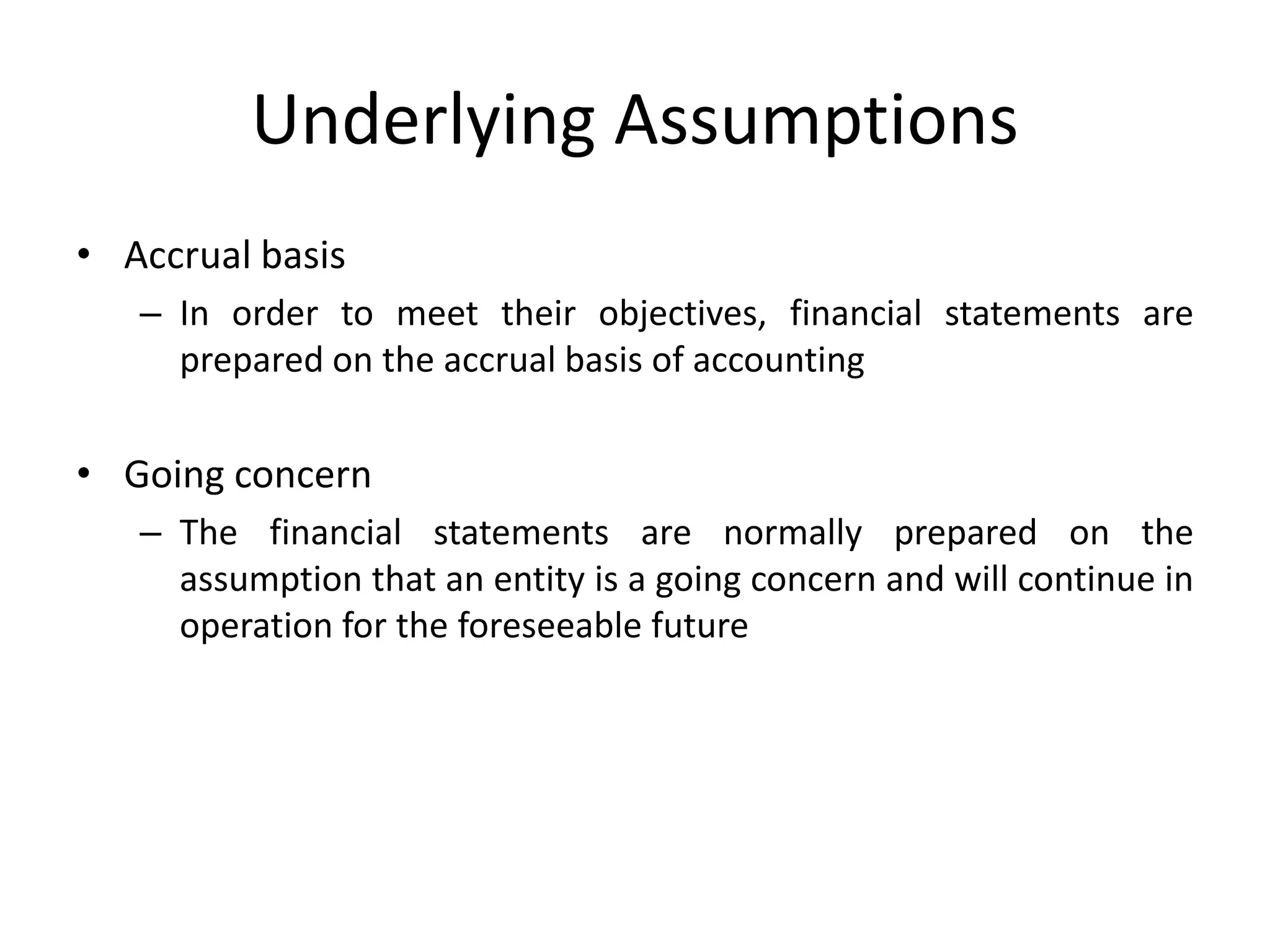 Underlying Assumptions 
• Accrual basis 
– In order to meet their objectives, financial statements are 
prepared on the accrual basis of accounting 
• Going concern 
– The financial statements are normally prepared on the 
assumption that an entity is a going concern and will continue in 
operation for the foreseeable future 
 