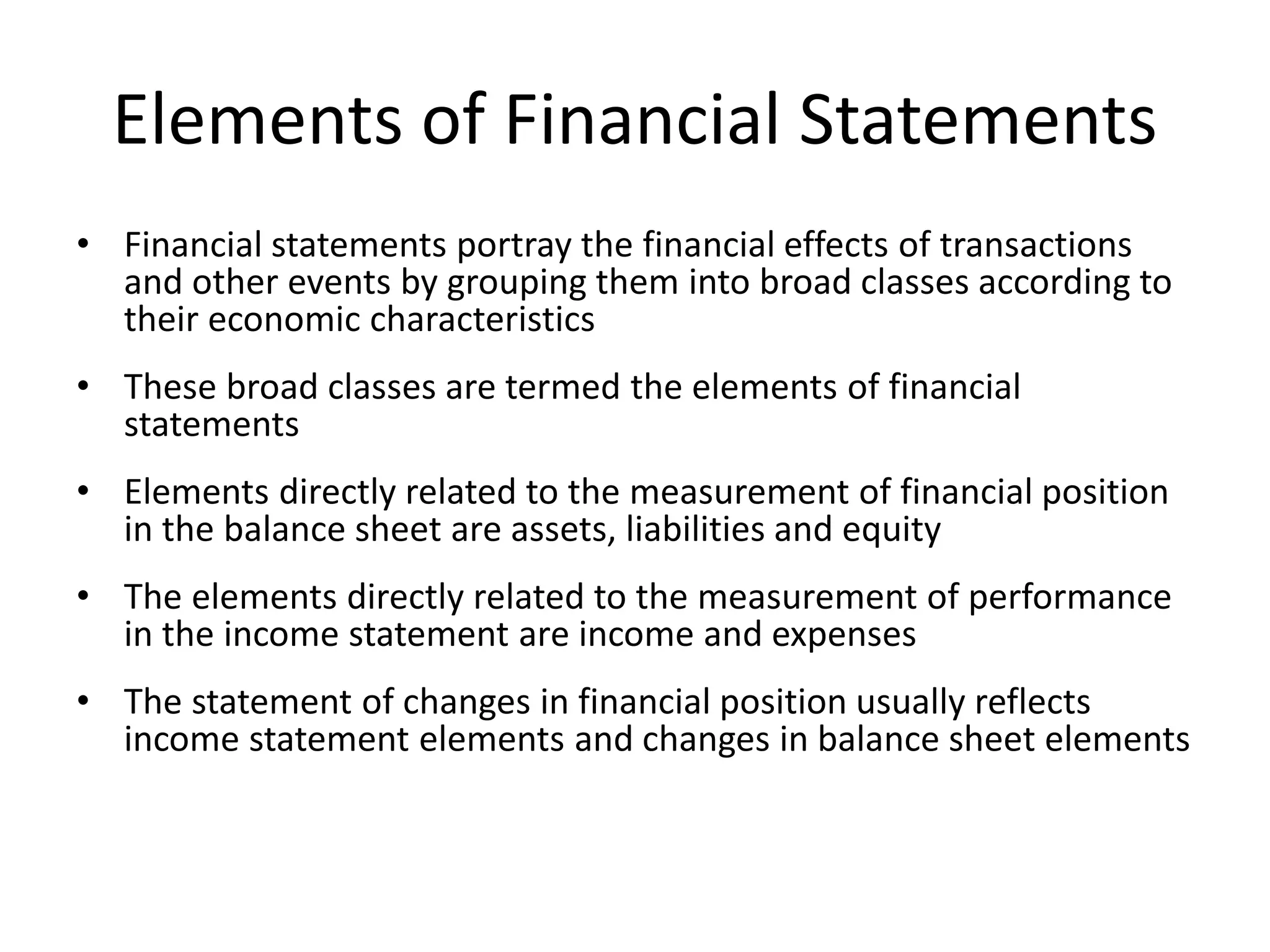 Elements of Financial Statements 
• Financial statements portray the financial effects of transactions 
and other events by grouping them into broad classes according to 
their economic characteristics 
• These broad classes are termed the elements of financial 
statements 
• Elements directly related to the measurement of financial position 
in the balance sheet are assets, liabilities and equity 
• The elements directly related to the measurement of performance 
in the income statement are income and expenses 
• The statement of changes in financial position usually reflects 
income statement elements and changes in balance sheet elements 
 