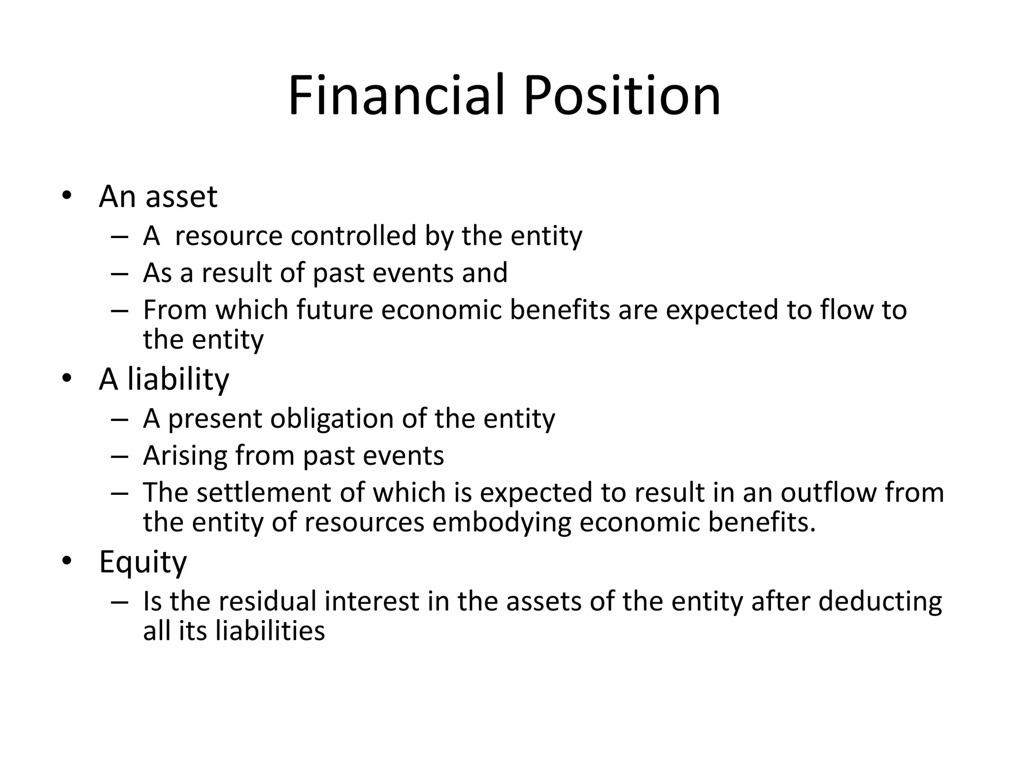 Financial Position 
• An asset 
– A resource controlled by the entity 
– As a result of past events and 
– From which future economic benefits are expected to flow to 
the entity 
• A liability 
– A present obligation of the entity 
– Arising from past events 
– The settlement of which is expected to result in an outflow from 
the entity of resources embodying economic benefits. 
• Equity 
– Is the residual interest in the assets of the entity after deducting 
all its liabilities 
 