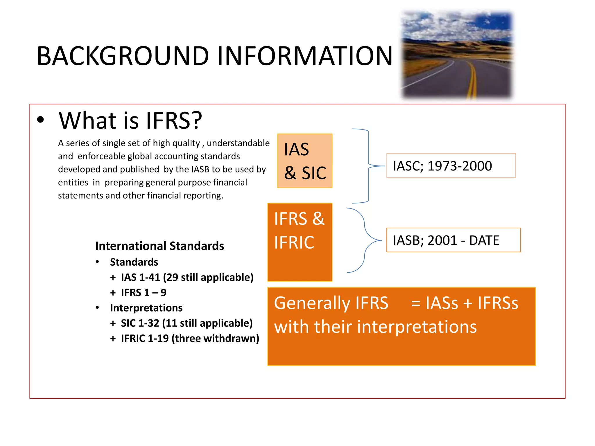 BACKGROUND INFORMATION 
• What is IFRS? 
A series of single set of high quality , understandable 
and enforceable global accounting standards 
developed and published by the IASB to be used by 
entities in preparing general purpose financial 
statements and other financial reporting. 
International Standards 
• Standards 
+ IAS 1-41 (29 still applicable) 
+ IFRS 1 – 9 
• Interpretations 
+ SIC 1-32 (11 still applicable) 
+ IFRIC 1-19 (three withdrawn) 
IAS 
& SIC 
IFRS & 
IFRIC 
IASC; 1973-2000 
IASB; 2001 - DATE 
Generally IFRS = IASs + IFRSs 
with their interpretations 
 