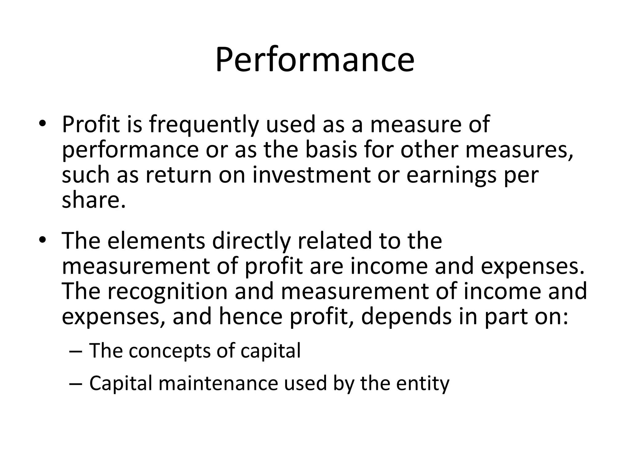 Performance 
• Profit is frequently used as a measure of 
performance or as the basis for other measures, 
such as return on investment or earnings per 
share. 
• The elements directly related to the 
measurement of profit are income and expenses. 
The recognition and measurement of income and 
expenses, and hence profit, depends in part on: 
– The concepts of capital 
– Capital maintenance used by the entity 
 