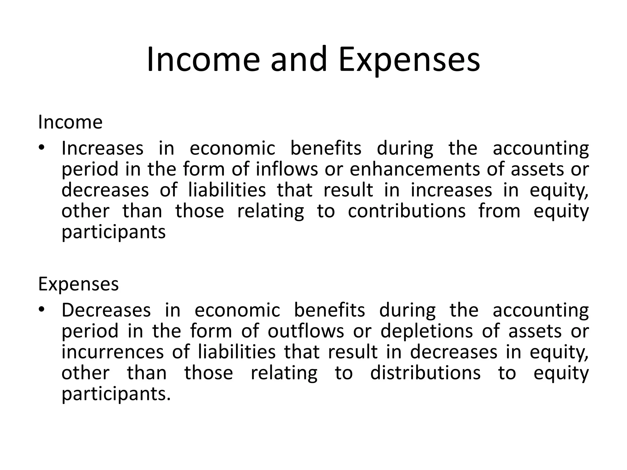 Income and Expenses 
Income 
• Increases in economic benefits during the accounting 
period in the form of inflows or enhancements of assets or 
decreases of liabilities that result in increases in equity, 
other than those relating to contributions from equity 
participants 
Expenses 
• Decreases in economic benefits during the accounting 
period in the form of outflows or depletions of assets or 
incurrences of liabilities that result in decreases in equity, 
other than those relating to distributions to equity 
participants. 
 
