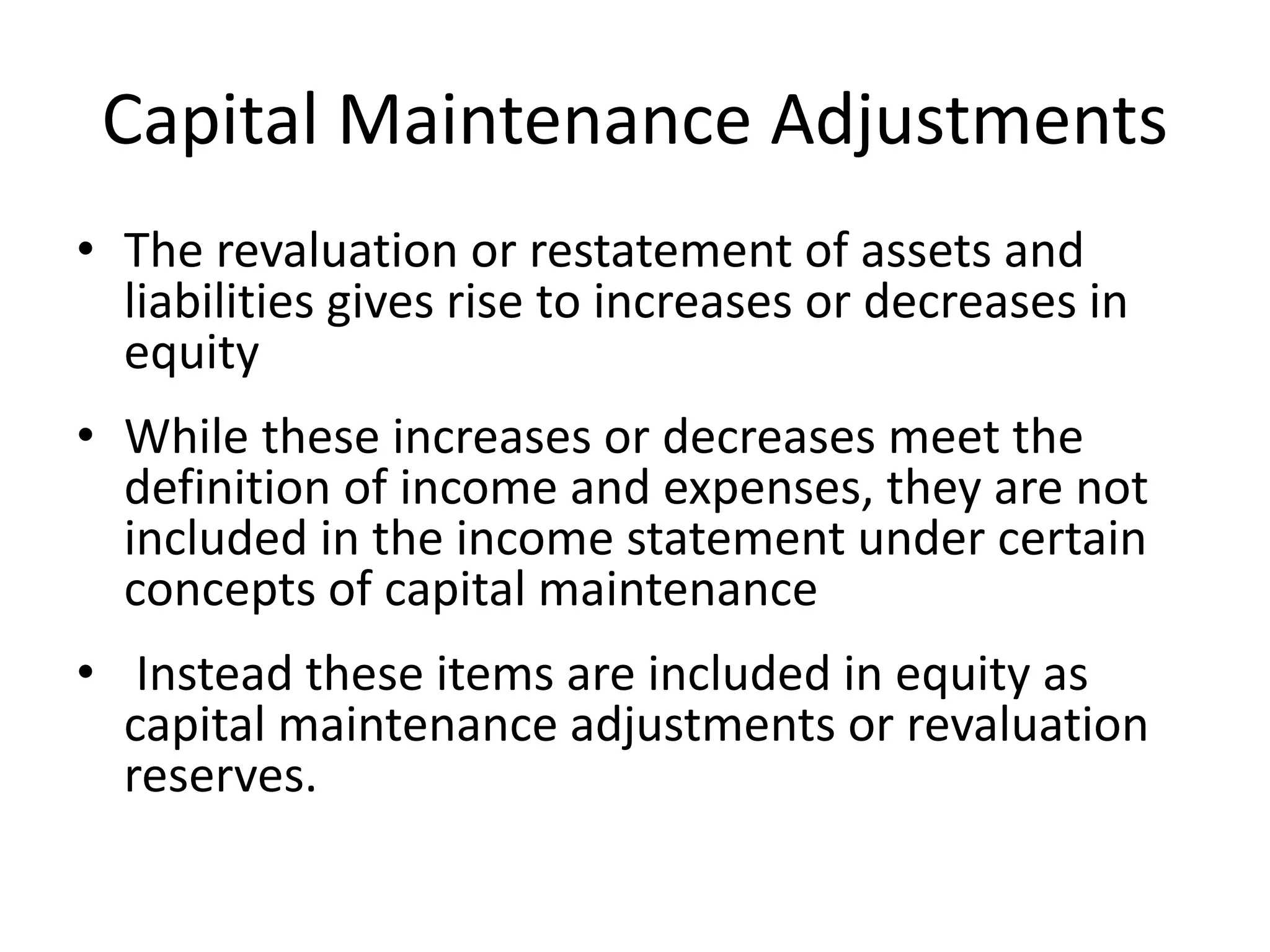 Capital Maintenance Adjustments 
• The revaluation or restatement of assets and 
liabilities gives rise to increases or decreases in 
equity 
• While these increases or decreases meet the 
definition of income and expenses, they are not 
included in the income statement under certain 
concepts of capital maintenance 
• Instead these items are included in equity as 
capital maintenance adjustments or revaluation 
reserves. 
 