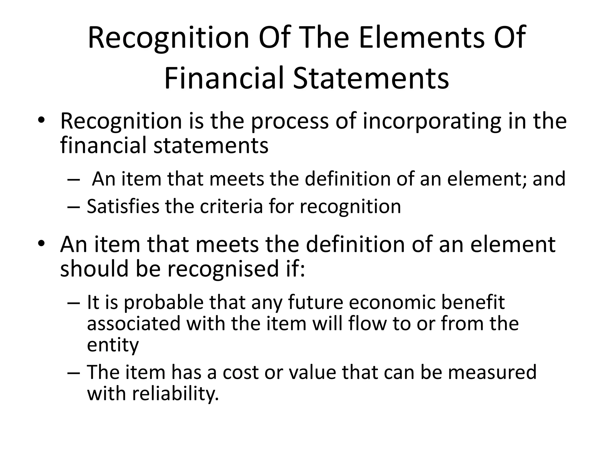 Recognition Of The Elements Of 
Financial Statements 
• Recognition is the process of incorporating in the 
financial statements 
– An item that meets the definition of an element; and 
– Satisfies the criteria for recognition 
• An item that meets the definition of an element 
should be recognised if: 
– It is probable that any future economic benefit 
associated with the item will flow to or from the 
entity 
– The item has a cost or value that can be measured 
with reliability. 
 