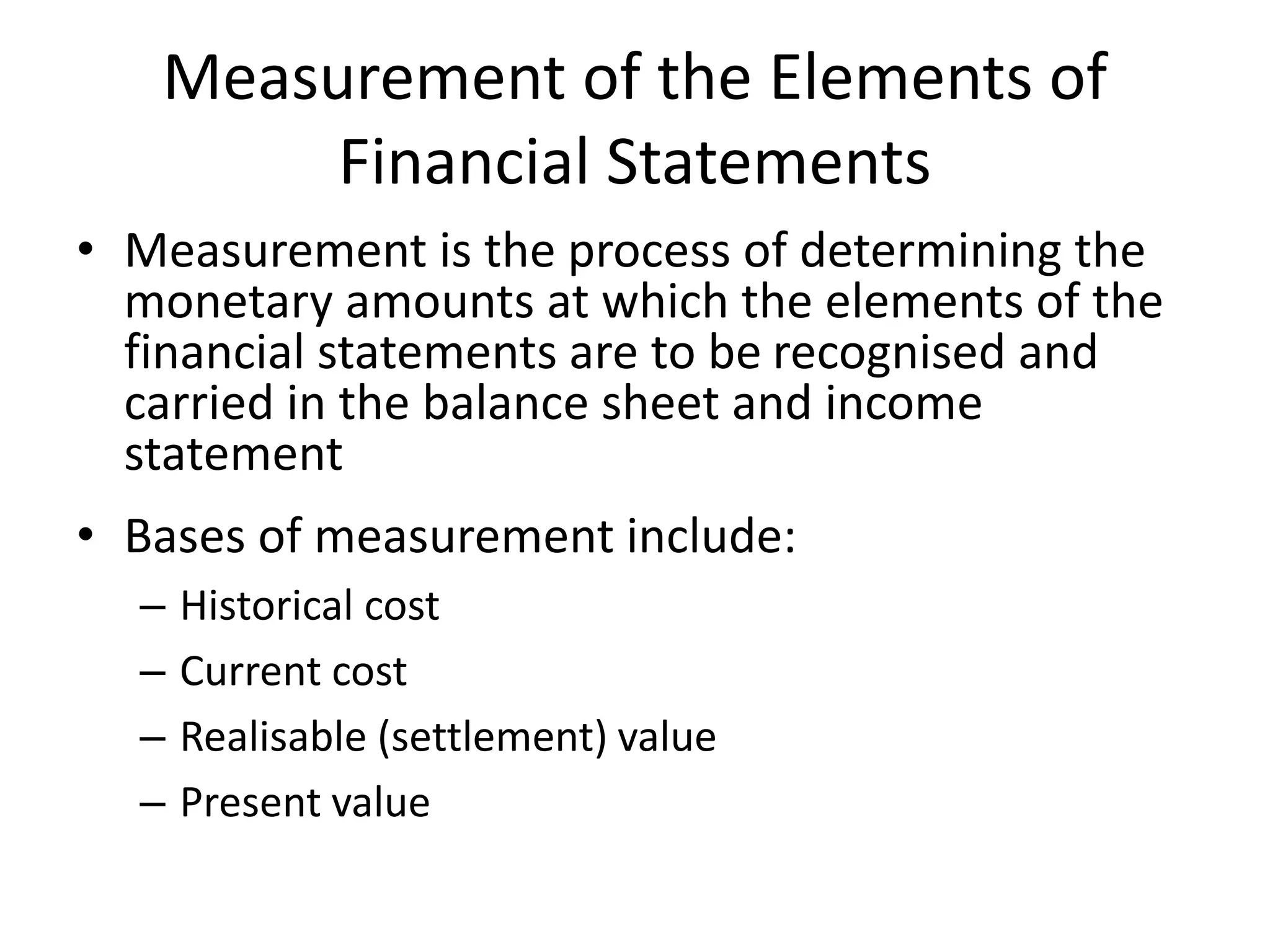 Measurement of the Elements of 
Financial Statements 
• Measurement is the process of determining the 
monetary amounts at which the elements of the 
financial statements are to be recognised and 
carried in the balance sheet and income 
statement 
• Bases of measurement include: 
– Historical cost 
– Current cost 
– Realisable (settlement) value 
– Present value 
 